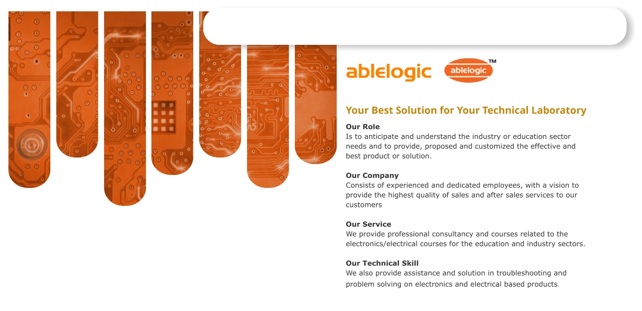 ablelogic   Your Best Solution for Your Technical Laboratory  Our Role Is to anticipate and understand the industry or education sector needs and to provide, proposed and customized the effective and best product or solution. Our Company Consists of experienced and dedicated employees, with a vision to provide the highest quality of sales and after sales services to our customers Our Service We provide professional consultancy and courses related to the electronics/electrical courses for the education and industry sectors.  Our Technical Skill We also provide assistance and solution in troubleshooting and problem solving on electronics and electrical based products.